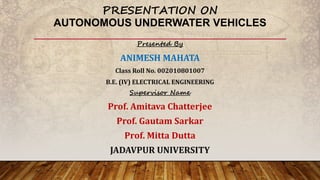 PRESENTATION ON
AUTONOMOUS UNDERWATER VEHICLES
Presented By
ANIMESH MAHATA
Class Roll No. 002010801007
B.E. (IV) ELECTRICAL ENGINEERING
Supervisor Name
Prof. Amitava Chatterjee
Prof. Gautam Sarkar
Prof. Mitta Dutta
JADAVPUR UNIVERSITY
 