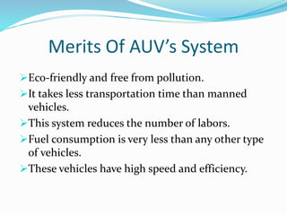Merits Of AUV’s System
Eco-friendly and free from pollution.
It takes less transportation time than manned
vehicles.
This system reduces the number of labors.
Fuel consumption is very less than any other type
of vehicles.
These vehicles have high speed and efficiency.
 