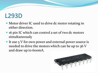 L293D
 Motor driver IC used to drive dc motor rotating in
either direction.
 16 pin IC which can control a set of two dc motors
simultaneously
 It use 5 V for own power and external power source is
needed to drive the motors which can be up to 36 V
and draw up to 600mA.
 