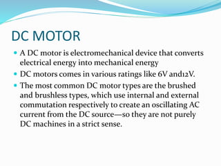 DC MOTOR
 A DC motor is electromechanical device that converts
electrical energy into mechanical energy
 DC motors comes in various ratings like 6V and12V.
 The most common DC motor types are the brushed
and brushless types, which use internal and external
commutation respectively to create an oscillating AC
current from the DC source—so they are not purely
DC machines in a strict sense.
 