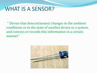 WHAT IS A SENSOR?
“ Device that detects(senses) changes in the ambient
conditions or in the state of another device or a system,
and conveys or records this information in a certain
manner”
 