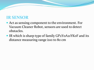IR SENSOR
 Act as sensing component to the environment. For
Vacuum Cleaner Robot, sensors are used to detect
obstacles.
 IR which is sharp type of family GP2Y0A21YK0F and its
distance measuring range is10 to 80 cm
 