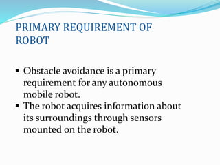 Obstacle avoidance is a primary
requirement for any autonomous
mobile robot.
 The robot acquires information about
its surroundings through sensors
mounted on the robot.
PRIMARY REQUIREMENT OF
ROBOT
 