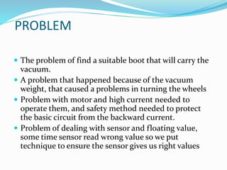 PROBLEM
 The problem of find a suitable boot that will carry the
vacuum.
 A problem that happened because of the vacuum
weight, that caused a problems in turning the wheels
 Problem with motor and high current needed to
operate them, and safety method needed to protect
the basic circuit from the backward current.
 Problem of dealing with sensor and floating value,
some time sensor read wrong value so we put
technique to ensure the sensor gives us right values
 