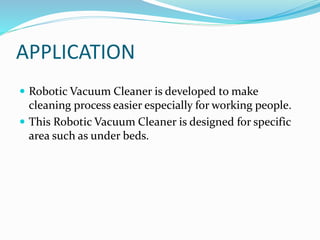 APPLICATION
 Robotic Vacuum Cleaner is developed to make
cleaning process easier especially for working people.
 This Robotic Vacuum Cleaner is designed for specific
area such as under beds.
 