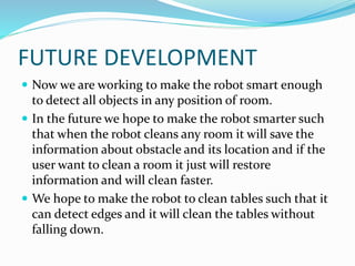 FUTURE DEVELOPMENT
 Now we are working to make the robot smart enough
to detect all objects in any position of room.
 In the future we hope to make the robot smarter such
that when the robot cleans any room it will save the
information about obstacle and its location and if the
user want to clean a room it just will restore
information and will clean faster.
 We hope to make the robot to clean tables such that it
can detect edges and it will clean the tables without
falling down.
 