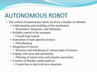 AUTONOMOUS ROBOT
 The control of autonomous robots involves a number of subtasks
 Understanding and modeling of the mechanism
 Kinematics, Dynamics, and Odometry
 Reliable control of the actuators
 Closed-loop control
 Generation of task-specific motions
 Path planning
 Integration of sensors
 Selection and interfacing of various types of sensors
 Coping with noise and uncertainty
 Filtering of sensor noise and actuator uncertainty
 Creation of flexible control policies
 Control has to deal with new situations
 