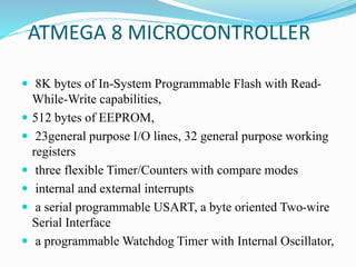ATMEGA 8 MICROCONTROLLER
 8K bytes of In-System Programmable Flash with Read-
While-Write capabilities,
 512 bytes of EEPROM,
 23general purpose I/O lines, 32 general purpose working
registers
 three flexible Timer/Counters with compare modes
 internal and external interrupts
 a serial programmable USART, a byte oriented Two-wire
Serial Interface
 a programmable Watchdog Timer with Internal Oscillator,
 