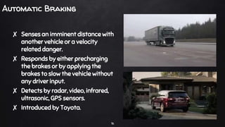 Automatic Braking
✘ Senses an imminent distance with
another vehicle or a velocity
related danger.
✘ Responds by either precharging
the brakes or by applying the
brakes to slow the vehicle without
any driver input.
✘ Detects by radar, video, infrared,
ultrasonic, GPS sensors.
✘ Introduced by Toyota.
16
 