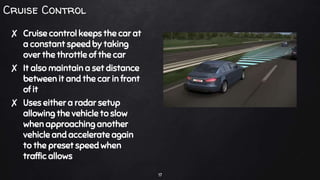Cruise Control
✘ Cruise control keeps the car at
a constant speed by taking
over the throttle of the car
✘ It also maintain a set distance
between it and the car in front
of it
✘ Uses either a radar setup
allowing the vehicle to slow
when approaching another
vehicle and accelerate again
to the preset speed when
traffic allows
17
 