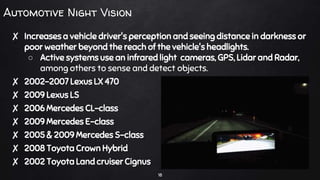 Automotive Night Vision
✘ Increases a vehicle driver's perception and seeing distance in darkness or
poor weather beyond the reach of the vehicle's headlights.
○ Active systems use an infrared light cameras, GPS, Lidar and Radar,
among others to sense and detect objects.
✘ 2002-2007 Lexus LX 470
✘ 2009 Lexus LS
✘ 2006 Mercedes CL-class
✘ 2009 Mercedes E-class
✘ 2005 & 2009 Mercedes S-class
✘ 2008 Toyota Crown Hybrid
✘ 2002 Toyota Land cruiser Cignus
18
 