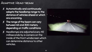 Adaptive Head-beam
✘ Automatically and continuously
adapts the headlamp range to the
distance of vehicles ahead or which
are oncoming.
✘ The range of the beam can vary
between 65 and 300 meters,
depending on traffic conditions.
✘ Headlamps are adjusted every 40
milliseconds by a camera on the
inside of the front windscreen which
can determine distance to other
vehicles.
20
 