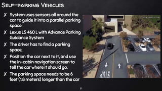 Self-parking Vehicles
✘ System uses sensors all around the
car to guide it into a parallel parking
space
✘ Lexus LS 460 L with Advance Parking
Guidance System
✘ The driver has to find a parking
space,
✘ Position the car next to it, and use
the in-cabin navigation screen to
tell the car where it should go.
✘ The parking space needs to be 6
feet (1.8 meters) longer than the car
21
 