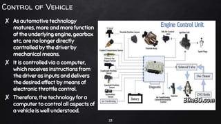 Control of Vehicle
✘ As automotive technology
matures, more and more function
of the underlying engine, gearbox
etc. are no longer directly
controlled by the driver by
mechanical means.
✘ It is controlled via a computer,
which receives instructions from
the driver as inputs and delivers
the desired effect by means of
electronic throttle control.
✘ Therefore, the technology for a
computer to control all aspects of
a vehicle is well understood.
23
 
