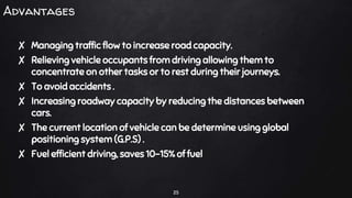 Advantages
✘ Managing traffic flow to increase road capacity.
✘ Relieving vehicle occupants from driving allowing them to
concentrate on other tasks or to rest during their journeys.
✘ To avoid accidents .
✘ Increasing roadway capacity by reducing the distances between
cars.
✘ The current location of vehicle can be determine using global
positioning system (G.P.S) .
✘ Fuel efficient driving, saves 10-15% of fuel
25
 