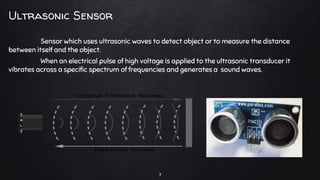 Sensor which uses ultrasonic waves to detect object or to measure the distance
between itself and the object.
When an electrical pulse of high voltage is applied to the ultrasonic transducer it
vibrates across a specific spectrum of frequencies and generates a sound waves.
Ultrasonic Sensor
7
 