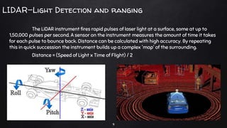 LIDAR-Light Detection and ranging
The LiDAR instrument fires rapid pulses of laser light at a surface, some at up to
1,50,000 pulses per second. A sensor on the instrument measures the amount of time it takes
for each pulse to bounce back. Distance can be calculated with high accuracy. By repeating
this in quick succession the instrument builds up a complex 'map' of the surrounding.
Distance = (Speed of Light x Time of Flight) / 2
9
 