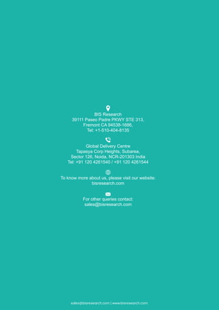 sales@bisresearch.com | www.bisresearch.comsales@bisresearch.com | www.bisresearch.com
BIS Research
39111 Paseo Padre PKWY STE 313,
Fremont CA 94538-1686,
Tel: +1-510-404-8135
Global Delivery Centre
Tapasya Corp Heights, Subarea,
Sector 126, Noida, NCR-201303 India
Tel: +91 120 4261540 / +91 120 4261544
To know more about us, please visit our website:
bisresearch.com
For other queries contact:
sales@bisresearch.com
 
