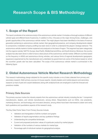 sales@bisresearch.com | www.bisresearch.com
1. Scope of the Report
The report constitutes of an extensive study of the autonomous vehicle market. It includes a thorough analysis of different
vehicle types and different level of autonomy. In addition to this, it focuses on the major driving forces, challenges, and
growth opportunities of the autonomous vehicle market. The major players have been identified on the basis of revenue
generation pertaining to autonomous vehicle market, their geographical presence, and company developments related
to components. A detailed company profiling has been done in order to understand the players’ strategic behavior. The
autonomous vehicle market is further explained and analyzed on the basis of region. This segment has been categorized
into five regions namely: NAFTA, Europe,Asia-Pacific, Middle East andAfrica, and SouthAmerica. Moreover, the country
analysis has also been done in order to have a clear picture of the autonomous vehicle market. Different countries based
on the frequency in ADAS and autonomous driving vehicles, and various forms of regional developments (geographic
expansion) experienced by the manufacturers and undertaken by government are some of the factors based on which
the countries’ growth rate has been calculated. The scope of the autonomous vehicle market is summarized in the
following figure:
2. Global Autonomous Vehicle Market Research Methodology
The research methodology design adopted for this specific study includes a mix of data collected from primary and
secondary research. Both primary sources (in-house experts, industry leaders and market players) and secondary
research (a host of paid and unpaid databases) along with analytical tools are employed to build the forecast and
predictive models.
Research Scope  BIS Methodology
Primary Data Sources
The primary sources involve the industry experts from the autonomous vehicle industry including the tier 1 component
manufacturers, dealers, and vehicle manufacturers, among others. Respondents such as CEOs, vice presidents,
marketing directors, and technology and innovation directors, among others have been interviewed to obtain and verify
both qualitative and quantitative aspects of this research study.
The Key Data Points Taken From Primary Sources Include:
ƒƒ Validation and triangulation of all the numbers and graphs
ƒƒ Validation of reports segmentation and key qualitative findings
ƒƒ Understanding the competitive landscape
ƒƒ Current and proposed production values of a particular product by market players
ƒƒ Validation of the numbers of various markets for market type
ƒƒ Percentage split of individual markets for geographical analysis
 