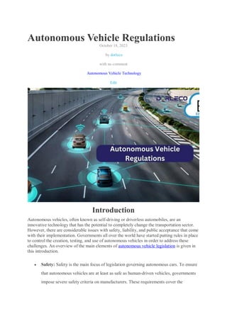 Autonomous Vehicle Regulations
October 18, 2023
by dorleco
with no comment
Autonomous Vehicle Technology
Edit
Introduction
Autonomous vehicles, often known as self-driving or driverless automobiles, are an
innovative technology that has the potential to completely change the transportation sector.
However, there are considerable issues with safety, liability, and public acceptance that come
with their implementation. Governments all over the world have started putting rules in place
to control the creation, testing, and use of autonomous vehicles in order to address these
challenges. An overview of the main elements of autonomous vehicle legislation is given in
this introduction.
 Safety: Safety is the main focus of legislation governing autonomous cars. To ensure
that autonomous vehicles are at least as safe as human-driven vehicles, governments
impose severe safety criteria on manufacturers. These requirements cover the
 
