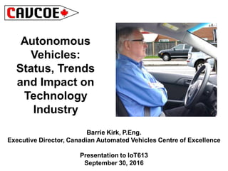 Autonomous
Vehicles:
Status, Trends
and Impact on
Technology
Industry
Barrie Kirk, P.Eng.
Executive Director, Canadian Automated Vehicles Centre of Excellence
Presentation to IoT613
September 30, 2016
 