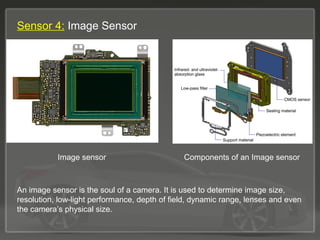 Sensor 4: Image Sensor
Image sensor Components of an Image sensor
An image sensor is the soul of a camera. It is used to determine image size,
resolution, low-light performance, depth of field, dynamic range, lenses and even
the camera’s physical size.
 
