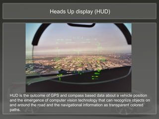 HUD is the outcome of GPS and compass based data about a vehicle position
and the emergence of computer vision technology that can recognize objects on
and around the road and the navigational information as transparent colored
paths.
Heads Up display (HUD)
 