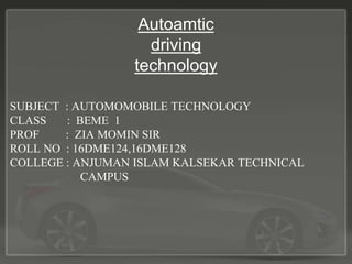 Autoamtic
driving
technology
SUBJECT : AUTOMOMOBILE TECHNOLOGY
CLASS : BEME 1
PROF : ZIA MOMIN SIR
ROLL NO : 16DME124,16DME128
COLLEGE : ANJUMAN ISLAM KALSEKAR TECHNICAL
CAMPUS
 