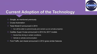 Current Adoption of the Technology
 Google, as mentioned previously
 Cruise Automation
 Tesla Model D announced in 2014
 Car will be able to autonomously pick owners up (on private property)
 Cadillac Super Cruise announced in 2014 for 2017 models
 Hands-free driving in certain conditions
 Vehicle to vehicle communication
 Ford Traffic Jam Assist announced in 2012 gives similar features
 