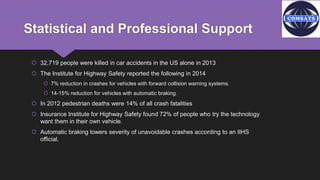 Statistical and Professional Support
 32,719 people were killed in car accidents in the US alone in 2013
 The Institute for Highway Safety reported the following in 2014
 7% reduction in crashes for vehicles with forward collision warning systems.
 14-15% reduction for vehicles with automatic braking.
 In 2012 pedestrian deaths were 14% of all crash fatalities
 Insurance Institute for Highway Safety found 72% of people who try the technology
want them in their own vehicle.
 Automatic braking lowers severity of unavoidable crashes according to an IIHS
official.
 