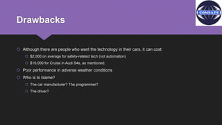 Drawbacks
 Although there are people who want the technology in their cars, it can cost:
 $2,000 on average for safety-related tech (not automation)
 $10,000 for Cruise in Audi S4s, as mentioned.
 Poor performance in adverse weather conditions
 Who is to blame?
 The car manufacturer? The programmer?
 The driver?
 