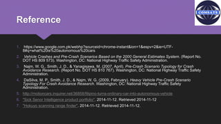 Reference
1. https://www.google.com.pk/webhp?sourceid=chrome-instant&ion=1&espv=2&ie=UTF-
8#q=what%20is%20autonomous%20cars
2. Vehicle Crashes and Pre-Crash Scenarios Based on the 2000 General Estimates System. (Report No.
DOT HS 809 573). Washington, DC: National Highway Traffic Safety Administration.
3. Najm, W. G., Smith, J. D., & Yanagisawa, M. (2007, April). Pre-Crash Scenario Typology for Crash
Avoidance Research. (Report No. DOT HS 810 767). Washington, DC: National Highway Traffic Safety
Administration.
4. DaSilva, M. P., Smith, J. D., & Najm, W. G. (2009, February). Heavy Vehicle Pre-Crash Scenario
Typology For Crash Avoidance Research. Washington, DC: National Highway Traffic Safety
Administration.
5. http://motioncars.inquirer.net/36858/filipino-turns-ordinary-car-into-autonomous-vehicle
6. "Sick Senor Intelligence product portfolio". 2014-11-12. Retrieved 2014-11-12
7. "Hokuyo scanning range finder". 2014-11-12. Retrieved 2014-11-12.
 