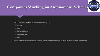 Companies Working on Autonomous Vehicles:
 Top 5 Companies working on autonomous cars are [3]
 Google
 Intel
 General Motors
 Mercedes Benz
 Audi
 Toyota, Nissan and Honda (big three of Japan) will join together to work on autonomous vehicles[4]
 