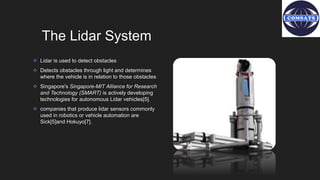 The Lidar System
 Lidar is used to detect obstacles
 Detects obstacles through light and determines
where the vehicle is in relation to those obstacles
 Singapore's Singapore-MIT Alliance for Research
and Technology (SMART) is actively developing
technologies for autonomous Lidar vehicles[5].
 companies that produce lidar sensors commonly
used in robotics or vehicle automation are
Sick[5]and Hokuyo[7].
 