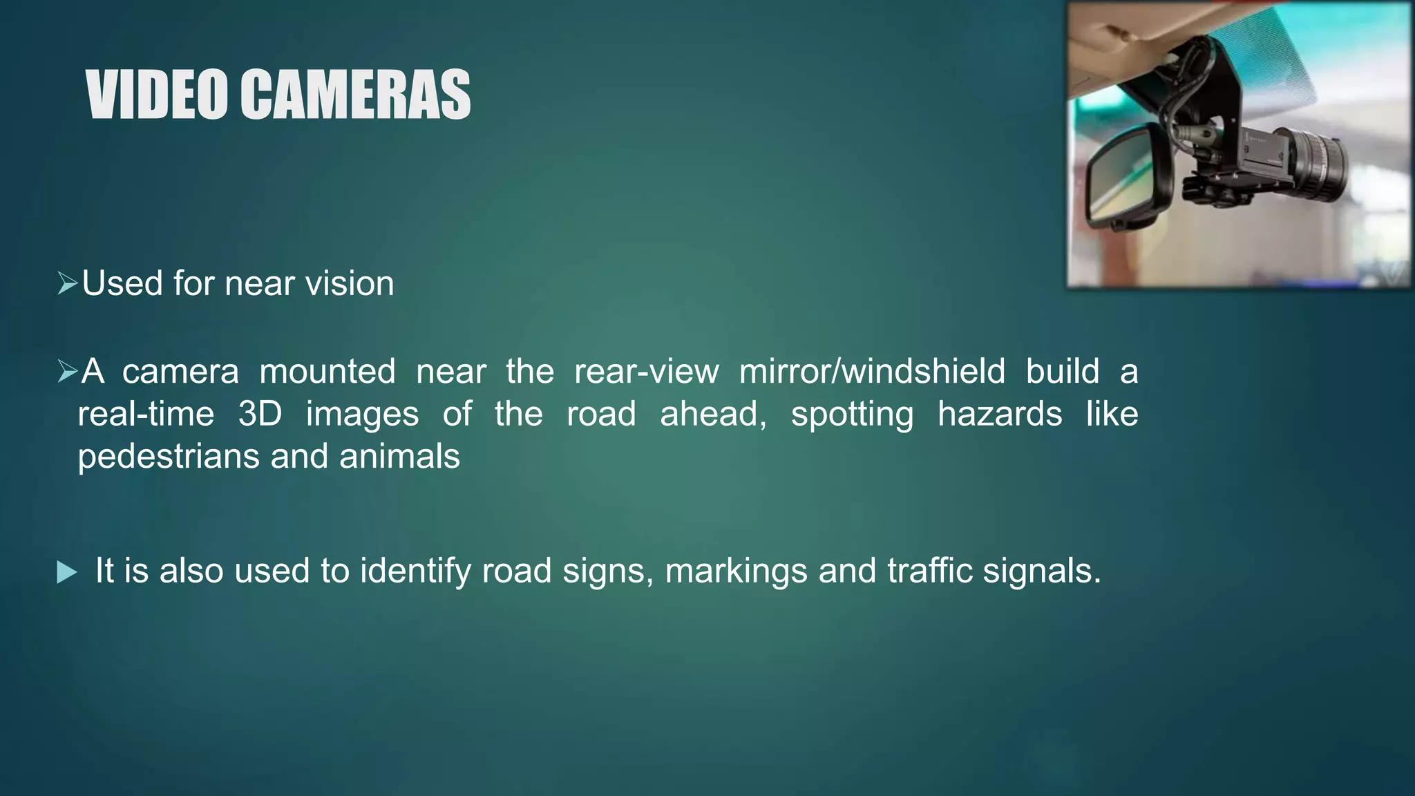 VIDEO CAMERAS
Used for near vision
A camera mounted near the rear-view mirror/windshield build a
real-time 3D images of the road ahead, spotting hazards like
pedestrians and animals
 It is also used to identify road signs, markings and traffic signals.
 
