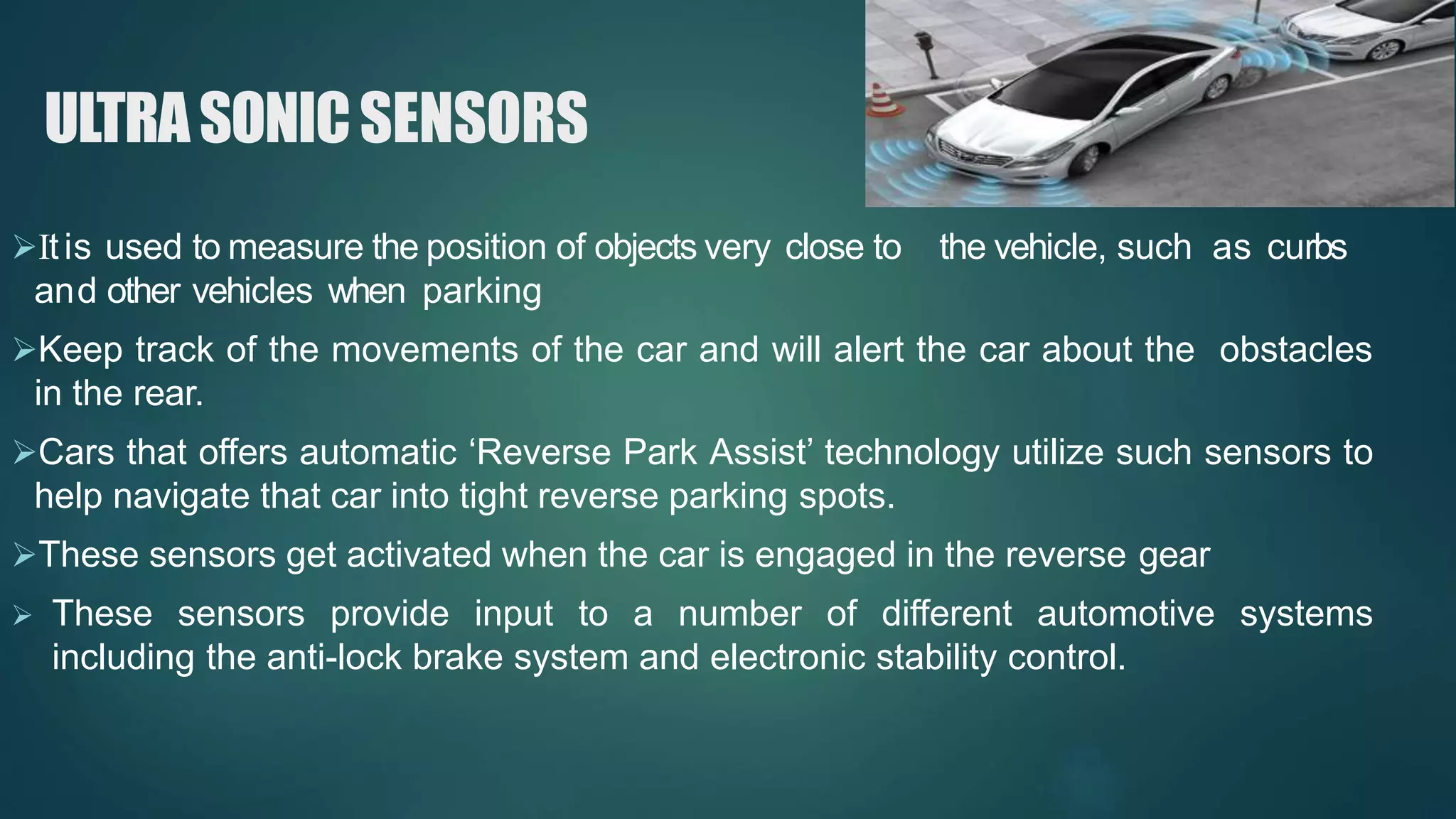 ULTRASONICSENSORS
Itis used to measure the position of objects very close to the vehicle, such as curbs
and other vehicles when parking
Keep track of the movements of the car and will alert the car about the obstacles
in the rear.
Cars that offers automatic ‘Reverse Park Assist’ technology utilize such sensors to
help navigate that car into tight reverse parking spots.
These sensors get activated when the car is engaged in the reverse gear
 These sensors provide input to a number of different automotive systems
including the anti-lock brake system and electronic stability control.
 