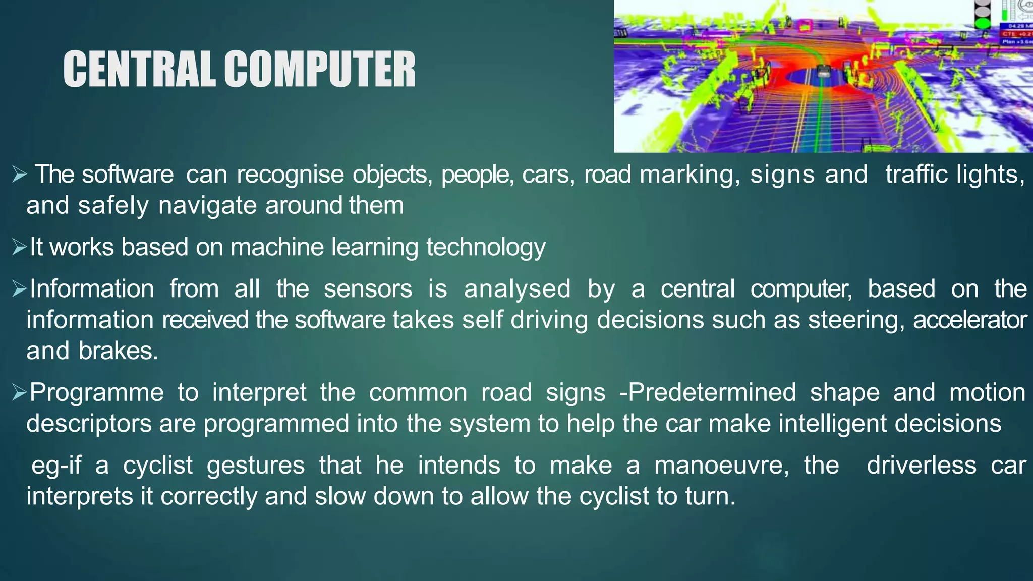 CENTRAL COMPUTER
 The software can recognise objects, people, cars, road marking, signs and traffic lights,
and safely navigate around them
It works based on machine learning technology
Information from all the sensors is analysed by a central computer, based on the
information received the software takes self driving decisions such as steering, accelerator
and brakes.
Programme to interpret the common road signs -Predetermined shape and motion
descriptors are programmed into the system to help the car make intelligent decisions
eg-if a cyclist gestures that he intends to make a manoeuvre, the driverless car
interprets it correctly and slow down to allow the cyclist to turn.
 
