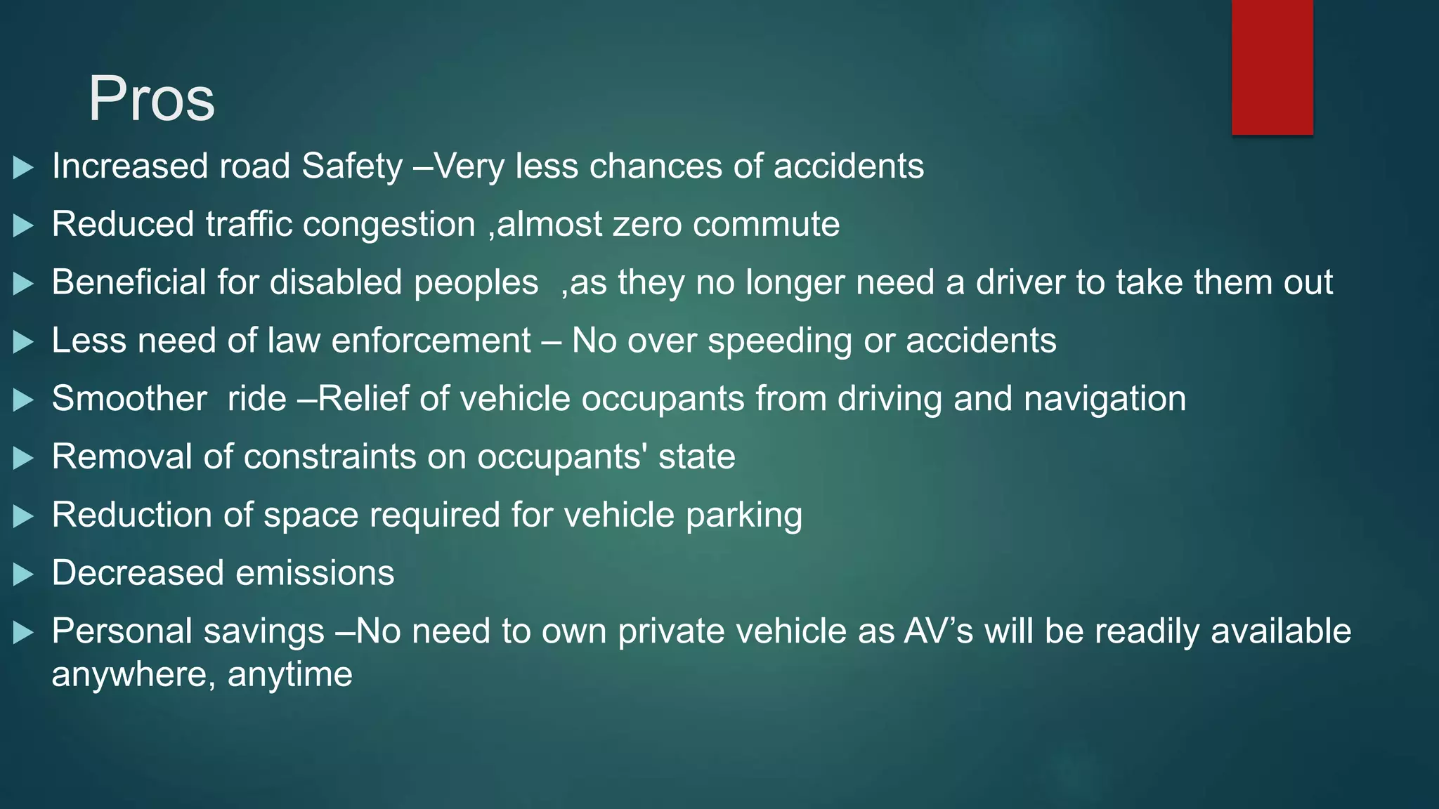 Pros
 Increased road Safety –Very less chances of accidents
 Reduced traffic congestion ,almost zero commute
 Beneficial for disabled peoples ,as they no longer need a driver to take them out
 Less need of law enforcement – No over speeding or accidents
 Smoother ride –Relief of vehicle occupants from driving and navigation
 Removal of constraints on occupants' state
 Reduction of space required for vehicle parking
 Decreased emissions
 Personal savings –No need to own private vehicle as AV’s will be readily available
anywhere, anytime
 