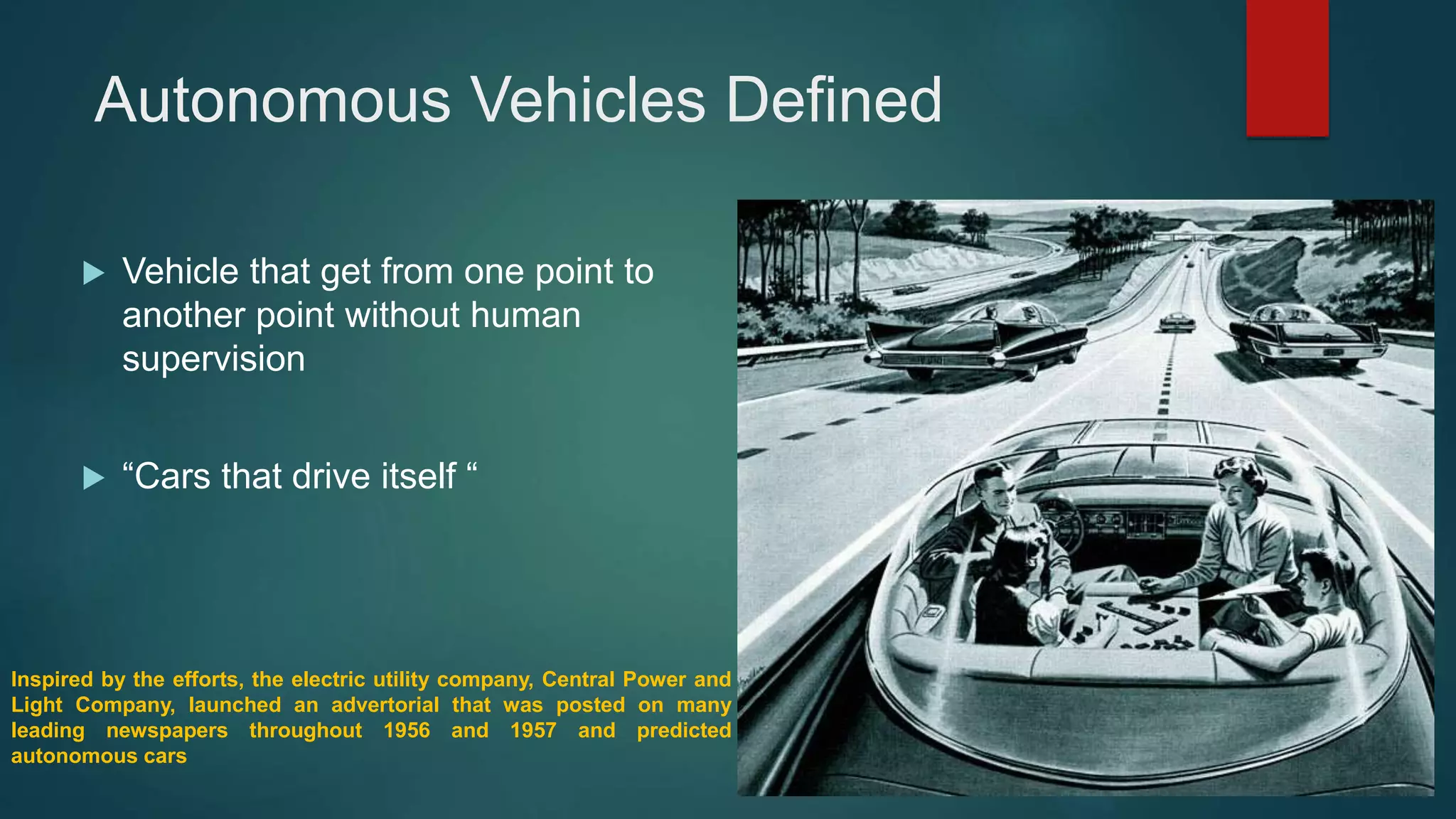 Autonomous Vehicles Defined
 Vehicle that get from one point to
another point without human
supervision
 “Cars that drive itself “
Inspired by the efforts, the electric utility company, Central Power and
Light Company, launched an advertorial that was posted on many
leading newspapers throughout 1956 and 1957 and predicted
autonomous cars
 