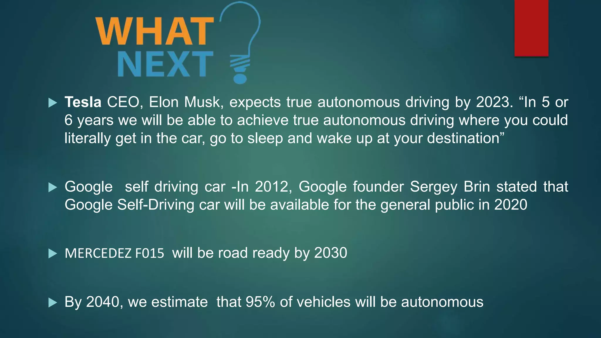  Tesla CEO, Elon Musk, expects true autonomous driving by 2023. “In 5 or
6 years we will be able to achieve true autonomous driving where you could
literally get in the car, go to sleep and wake up at your destination”
 Google self driving car -In 2012, Google founder Sergey Brin stated that
Google Self-Driving car will be available for the general public in 2020
 MERCEDEZ F015 will be road ready by 2030
 By 2040, we estimate that 95% of vehicles will be autonomous
 