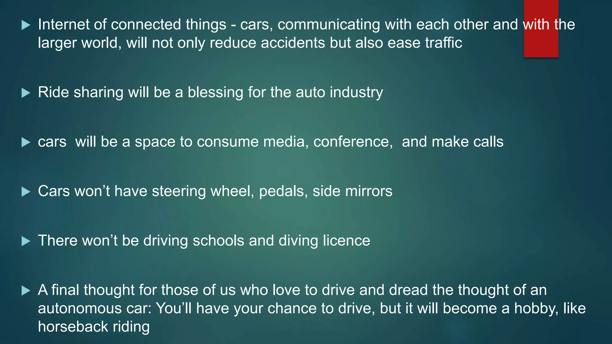  Internet of connected things - cars, communicating with each other and with the
larger world, will not only reduce accidents but also ease traffic
 Ride sharing will be a blessing for the auto industry
 cars will be a space to consume media, conference, and make calls
 Cars won’t have steering wheel, pedals, side mirrors
 There won’t be driving schools and diving licence
 A final thought for those of us who love to drive and dread the thought of an
autonomous car: You’ll have your chance to drive, but it will become a hobby, like
horseback riding
 