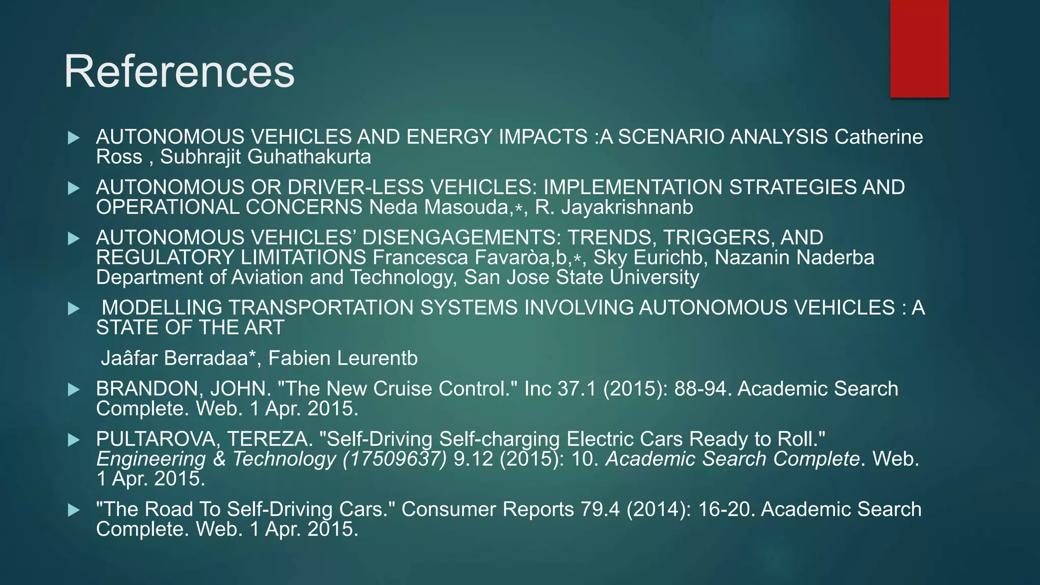 References
 AUTONOMOUS VEHICLES AND ENERGY IMPACTS :A SCENARIO ANALYSIS Catherine
Ross , Subhrajit Guhathakurta
 AUTONOMOUS OR DRIVER-LESS VEHICLES: IMPLEMENTATION STRATEGIES AND
OPERATIONAL CONCERNS Neda Masouda,⁎, R. Jayakrishnanb
 AUTONOMOUS VEHICLES’ DISENGAGEMENTS: TRENDS, TRIGGERS, AND
REGULATORY LIMITATIONS Francesca Favaròa,b,⁎, Sky Eurichb, Nazanin Naderba
Department of Aviation and Technology, San Jose State University
 MODELLING TRANSPORTATION SYSTEMS INVOLVING AUTONOMOUS VEHICLES : A
STATE OF THE ART
Jaâfar Berradaa*, Fabien Leurentb
 BRANDON, JOHN. "The New Cruise Control." Inc 37.1 (2015): 88-94. Academic Search
Complete. Web. 1 Apr. 2015.
 PULTAROVA, TEREZA. "Self-Driving Self-charging Electric Cars Ready to Roll."
Engineering & Technology (17509637) 9.12 (2015): 10. Academic Search Complete. Web.
1 Apr. 2015.
 "The Road To Self-Driving Cars." Consumer Reports 79.4 (2014): 16-20. Academic Search
Complete. Web. 1 Apr. 2015.
 