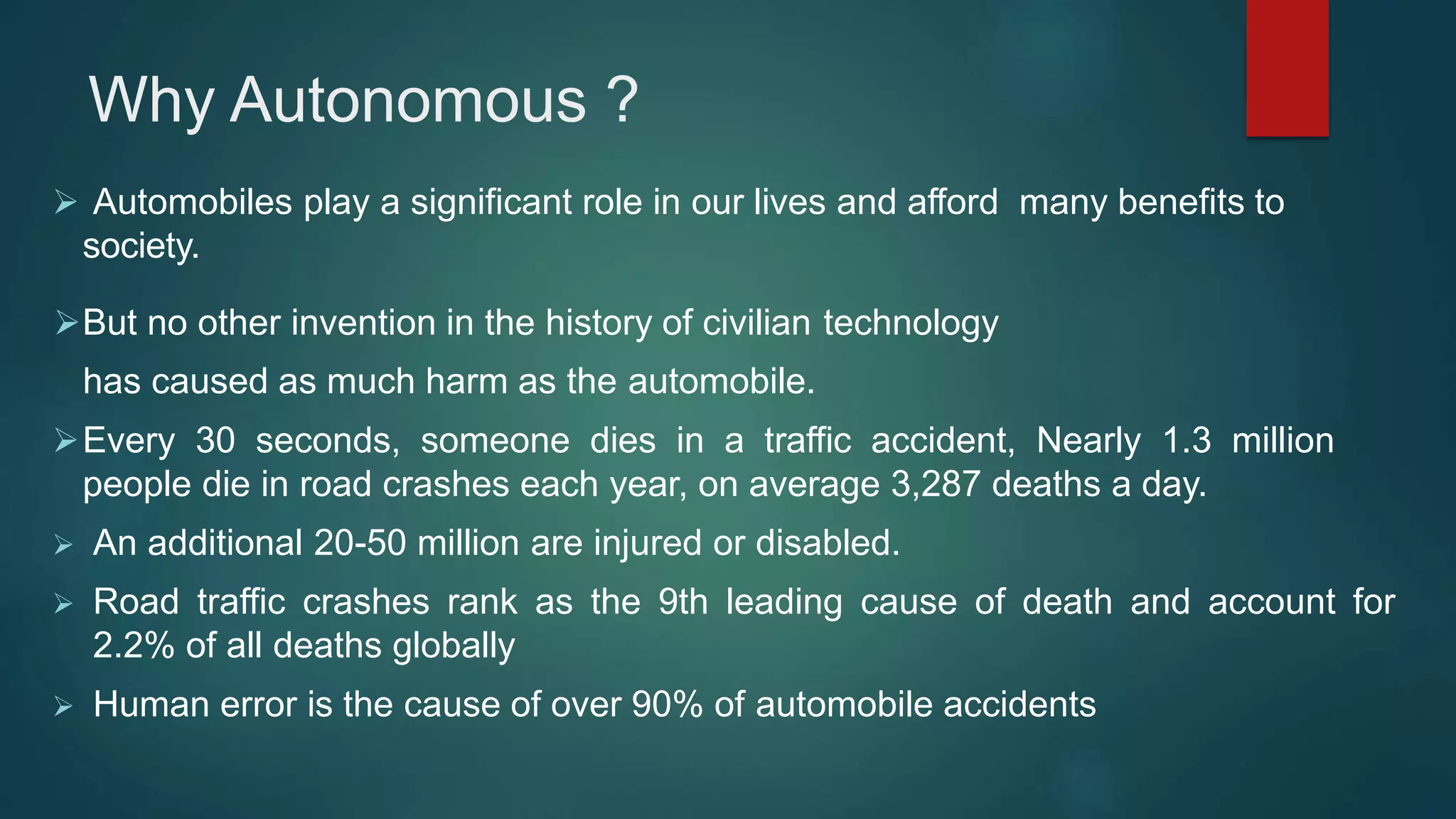 Why Autonomous ?
 Automobiles play a significant role in our lives and afford many benefits to
society.
But no other invention in the history of civilian technology
has caused as much harm as the automobile.
Every 30 seconds, someone dies in a traffic accident, Nearly 1.3 million
people die in road crashes each year, on average 3,287 deaths a day.
 An additional 20-50 million are injured or disabled.
 Road traffic crashes rank as the 9th leading cause of death and account for
2.2% of all deaths globally
 Human error is the cause of over 90% of automobile accidents
 