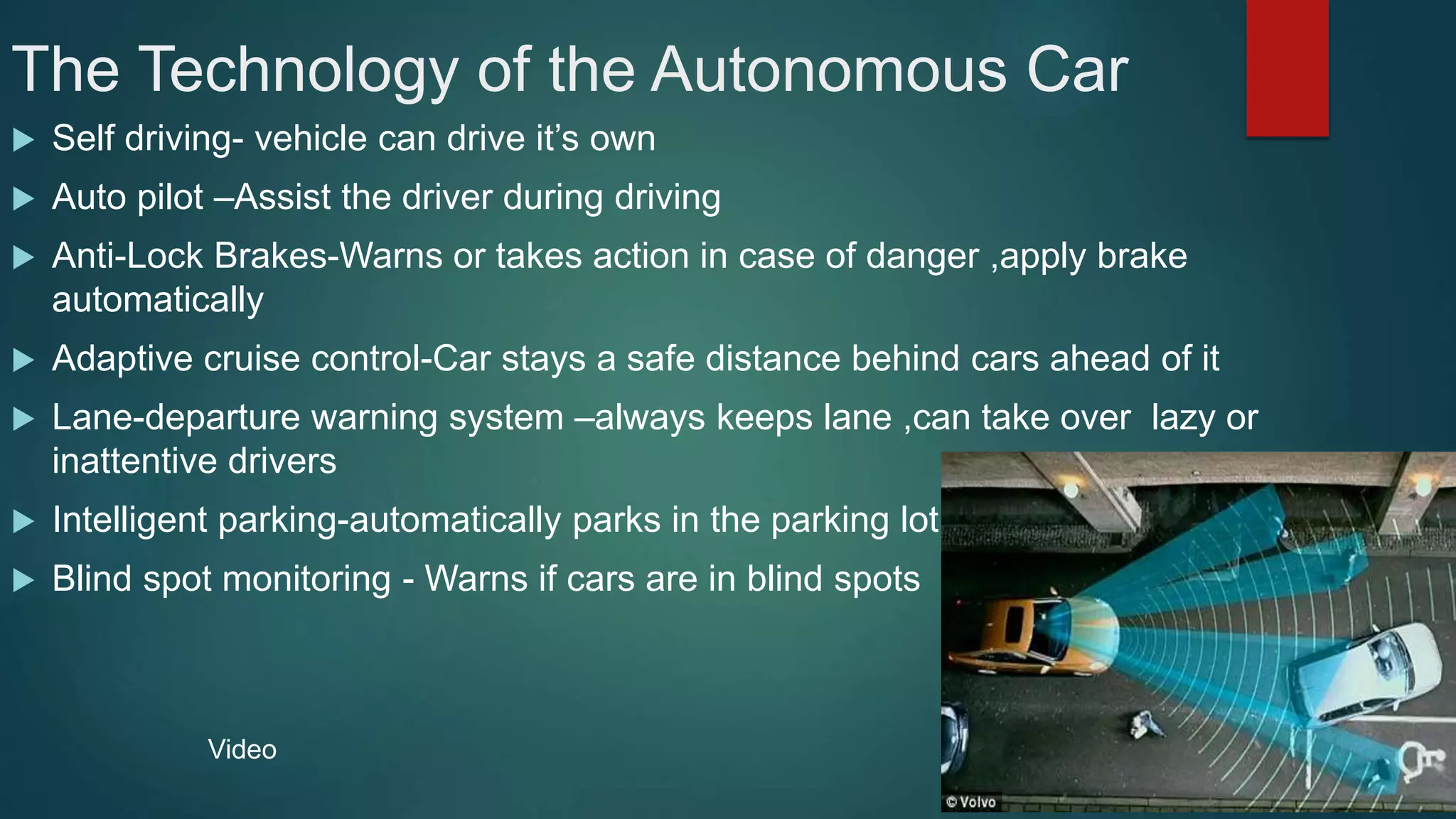 The Technology of the Autonomous Car
 Self driving- vehicle can drive it’s own
 Auto pilot –Assist the driver during driving
 Anti-Lock Brakes-Warns or takes action in case of danger ,apply brake
automatically
 Adaptive cruise control-Car stays a safe distance behind cars ahead of it
 Lane-departure warning system –always keeps lane ,can take over lazy or
inattentive drivers
 Intelligent parking-automatically parks in the parking lot
 Blind spot monitoring - Warns if cars are in blind spots
Video
 
