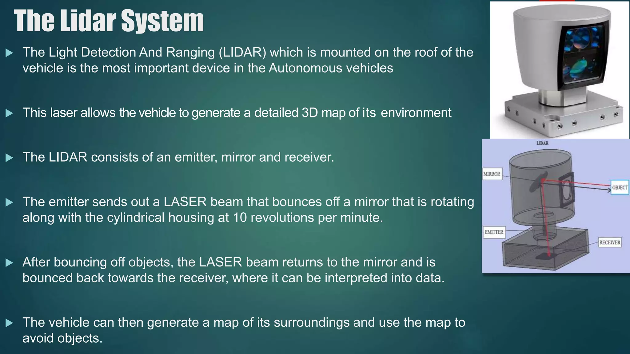 The Lidar System
 The Light Detection And Ranging (LIDAR) which is mounted on the roof of the
vehicle is the most important device in the Autonomous vehicles
 This laser allows the vehicle to generate a detailed 3D map of its environment
 The LIDAR consists of an emitter, mirror and receiver.
 The emitter sends out a LASER beam that bounces off a mirror that is rotating
along with the cylindrical housing at 10 revolutions per minute.
 After bouncing off objects, the LASER beam returns to the mirror and is
bounced back towards the receiver, where it can be interpreted into data.
 The vehicle can then generate a map of its surroundings and use the map to
avoid objects.
 