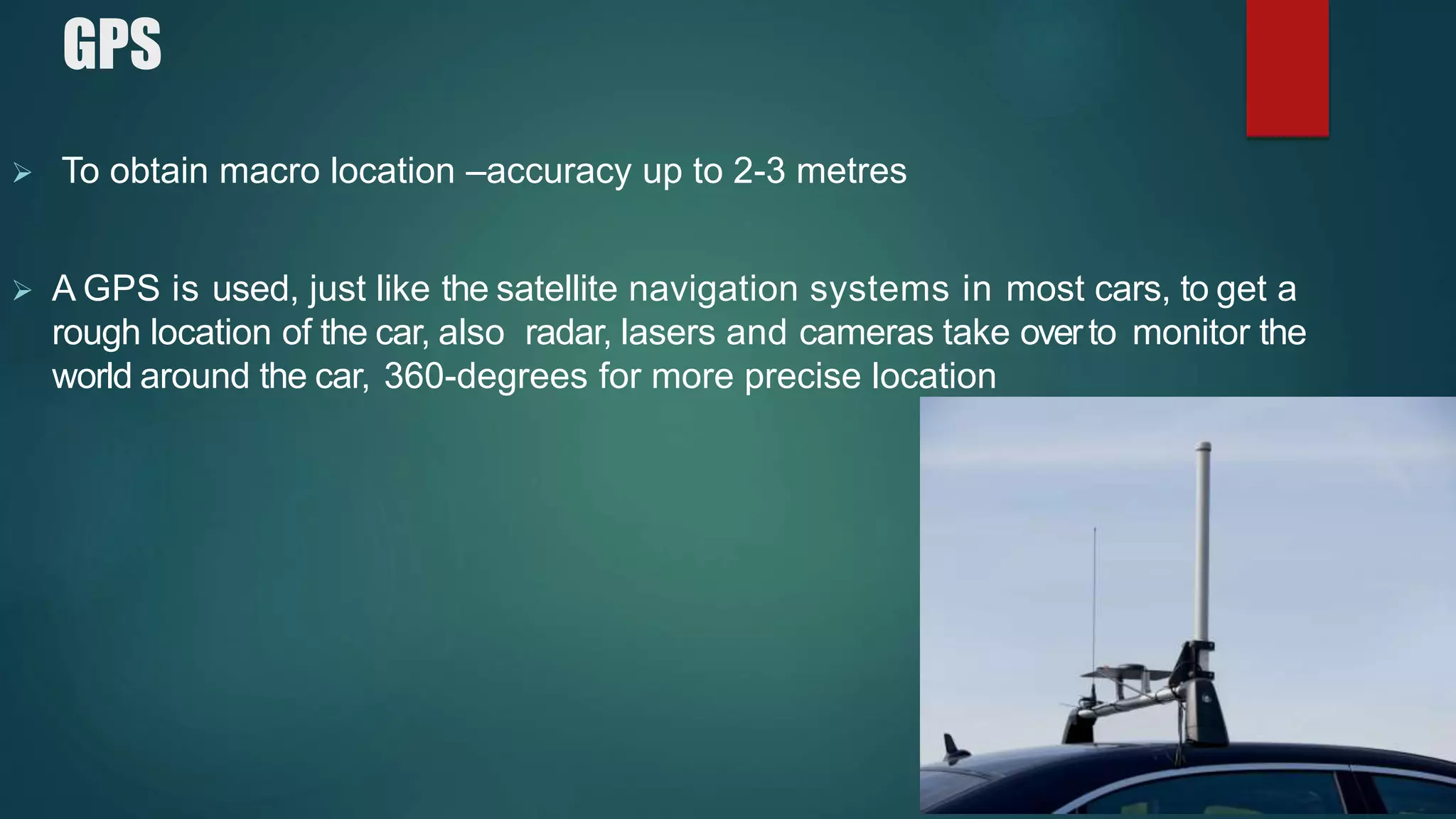 GPS
 To obtain macro location –accuracy up to 2-3 metres
 A GPS is used, just like the satellite navigation systems in most cars, to get a
rough location of the car, also radar, lasers and cameras take overto monitor the
world around the car, 360-degrees for more precise location
 