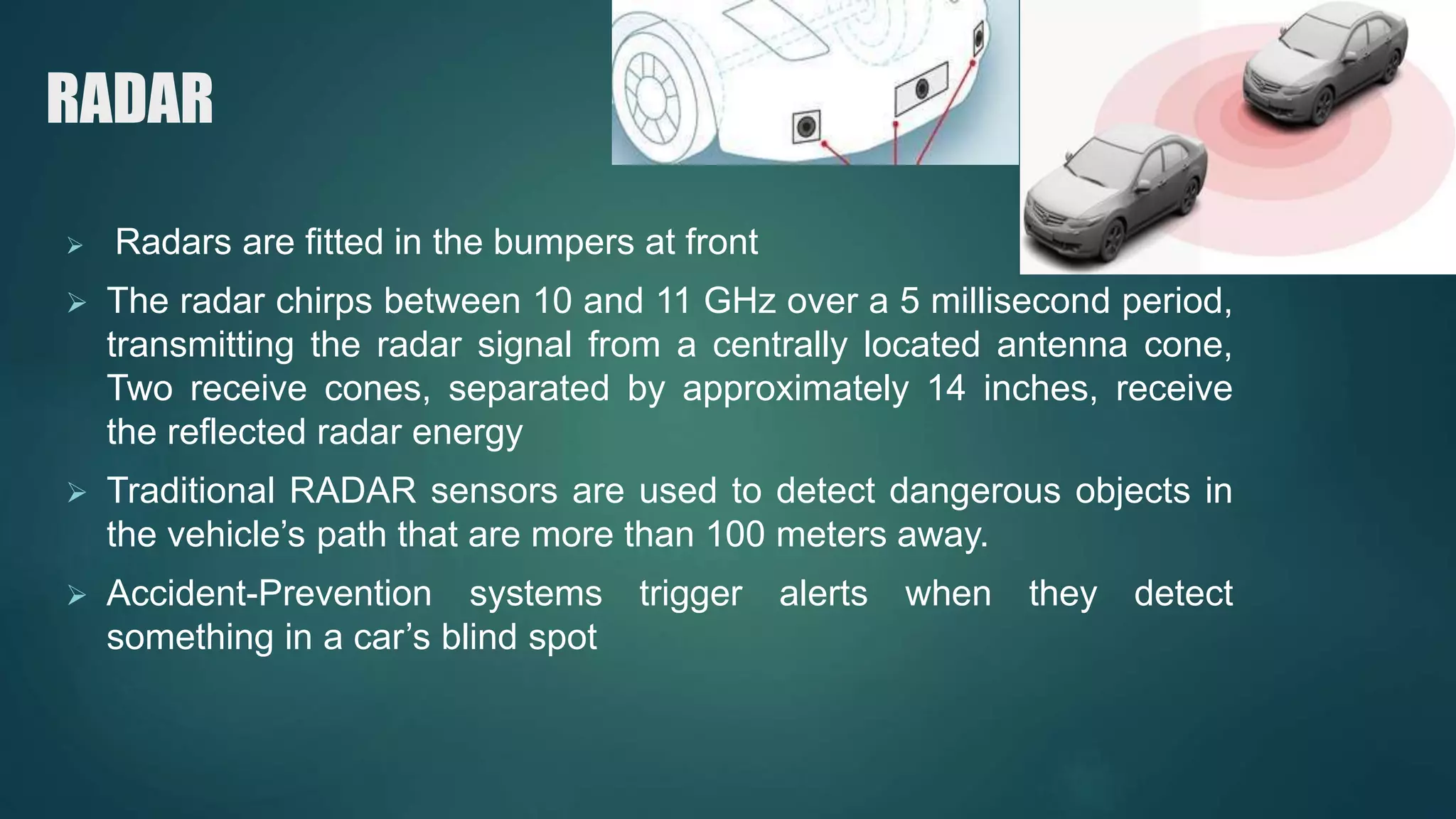 RADAR
 Radars are fitted in the bumpers at front
 The radar chirps between 10 and 11 GHz over a 5 millisecond period,
transmitting the radar signal from a centrally located antenna cone,
Two receive cones, separated by approximately 14 inches, receive
the reflected radar energy
 Traditional RADAR sensors are used to detect dangerous objects in
the vehicle’s path that are more than 100 meters away.
 Accident-Prevention systems trigger alerts when they detect
something in a car’s blind spot
 
