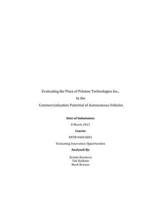 Evaluating the Place of Peloton Technologies Inc.,
In the
Commercialization Potential of Autonomous Vehicles
Date of Submission:
8 March 2015
Course:
ENTR:9400:0001
Evaluating Innovation Opportunities
Analyzed By:
Kristin Knudson
Tab Baldwin
Mark Brewer
 