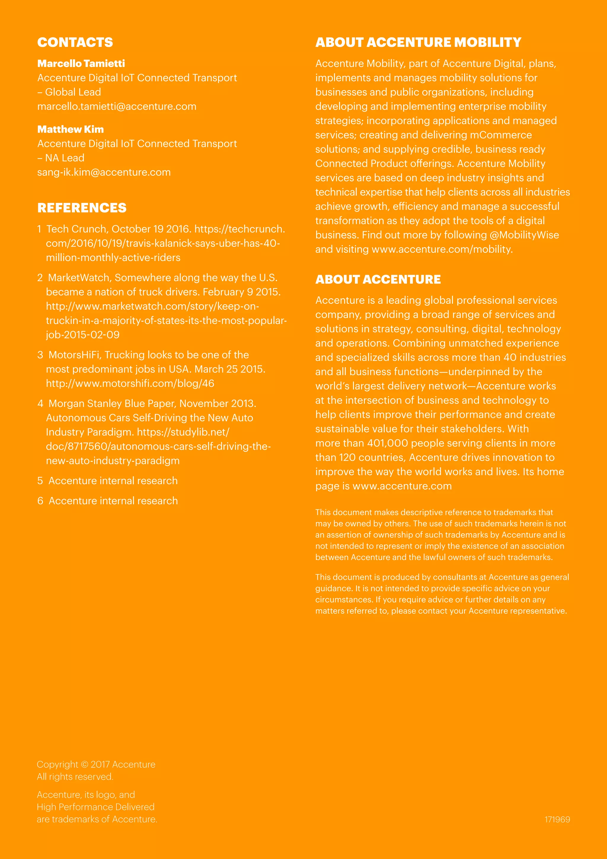 171969
Copyright © 2017 Accenture
All rights reserved.
Accenture, its logo, and
High Performance Delivered
are trademarks of Accenture.
CONTACTS
Marcello Tamietti
Accenture Digital IoT Connected Transport
– Global Lead
marcello.tamietti@accenture.com
Matthew Kim
Accenture Digital IoT Connected Transport
– NA Lead
sang-ik.kim@accenture.com
REFERENCES
1 Tech Crunch, October 19 2016. https://techcrunch.
com/2016/10/19/travis-kalanick-says-uber-has-40-
million-monthly-active-riders
2 MarketWatch, Somewhere along the way the U.S.
became a nation of truck drivers. February 9 2015.
http://www.marketwatch.com/story/keep-on-
truckin-in-a-majority-of-states-its-the-most-popular-
job-2015-02-09
3	 MotorsHiFi, Trucking looks to be one of the
most predominant jobs in USA. March 25 2015.
http://www.motorshifi.com/blog/46
4	 Morgan Stanley Blue Paper, November 2013.
Autonomous Cars Self-Driving the New Auto
Industry Paradigm. https://studylib.net/
doc/8717560/autonomous-cars-self-driving-the-
new-auto-industry-paradigm
5 Accenture internal research
6	 Accenture internal research
ABOUT ACCENTURE MOBILITY
Accenture Mobility, part of Accenture Digital, plans,
implements and manages mobility solutions for
businesses and public organizations, including
developing and implementing enterprise mobility
strategies; incorporating applications and managed
services; creating and delivering mCommerce
solutions; and supplying credible, business ready
Connected Product offerings. Accenture Mobility
services are based on deep industry insights and
technical expertise that help clients across all industries
achieve growth, efficiency and manage a successful
transformation as they adopt the tools of a digital
business. Find out more by following @MobilityWise
and visiting www.accenture.com/mobility.
ABOUT ACCENTURE
Accenture is a leading global professional services
company, providing a broad range of services and
solutions in strategy, consulting, digital, technology
and operations. Combining unmatched experience
and specialized skills across more than 40 industries
and all business functions—underpinned by the
world’s largest delivery network—Accenture works
at the intersection of business and technology to
help clients improve their performance and create
sustainable value for their stakeholders. With
more than 401,000 people serving clients in more
than 120 countries, Accenture drives innovation to
improve the way the world works and lives. Its home
page is www.accenture.com
This document makes descriptive reference to trademarks that
may be owned by others. The use of such trademarks herein is not
an assertion of ownership of such trademarks by Accenture and is
not intended to represent or imply the existence of an association
between Accenture and the lawful owners of such trademarks.
This document is produced by consultants at Accenture as general
guidance. It is not intended to provide specific advice on your
circumstances. If you require advice or further details on any
matters referred to, please contact your Accenture representative.
 