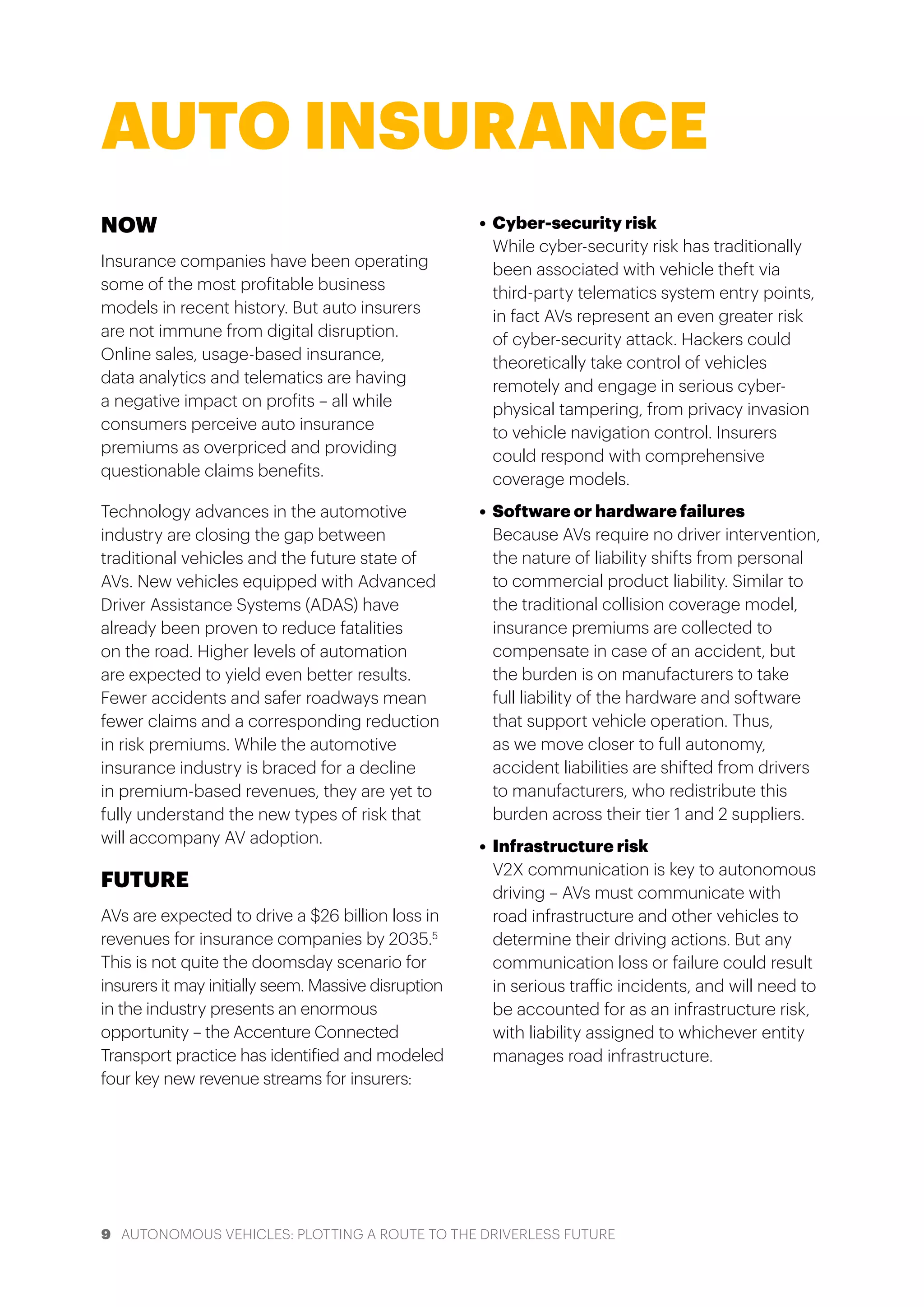 9 AUTONOMOUS VEHICLES: PLOTTING A ROUTE TO THE DRIVERLESS FUTURE
NOW
Insurance companies have been operating
some of the most profitable business
models in recent history. But auto insurers
are not immune from digital disruption.
Online sales, usage-based insurance,
data analytics and telematics are having
a negative impact on profits – all while
consumers perceive auto insurance
premiums as overpriced and providing
questionable claims benefits.
Technology advances in the automotive
industry are closing the gap between
traditional vehicles and the future state of
AVs. New vehicles equipped with Advanced
Driver Assistance Systems (ADAS) have
already been proven to reduce fatalities
on the road. Higher levels of automation
are expected to yield even better results.
Fewer accidents and safer roadways mean
fewer claims and a corresponding reduction
in risk premiums. While the automotive
insurance industry is braced for a decline
in premium-based revenues, they are yet to
fully understand the new types of risk that
will accompany AV adoption.
FUTURE
AVs are expected to drive a $26 billion loss in
revenues for insurance companies by 2035.5
This is not quite the doomsday scenario for
insurers it may initially seem. Massive disruption
in the industry presents an enormous
opportunity – the Accenture Connected
Transport practice has identified and modeled
four key new revenue streams for insurers:
•	 Cyber-security risk
While cyber-security risk has traditionally
been associated with vehicle theft via
third-party telematics system entry points,
in fact AVs represent an even greater risk
of cyber-security attack. Hackers could
theoretically take control of vehicles
remotely and engage in serious cyber-
physical tampering, from privacy invasion
to vehicle navigation control. Insurers
could respond with comprehensive
coverage models.
•	 Software or hardware failures
Because AVs require no driver intervention,
the nature of liability shifts from personal
to commercial product liability. Similar to
the traditional collision coverage model,
insurance premiums are collected to
compensate in case of an accident, but
the burden is on manufacturers to take
full liability of the hardware and software
that support vehicle operation. Thus,
as we move closer to full autonomy,
accident liabilities are shifted from drivers
to manufacturers, who redistribute this
burden across their tier 1 and 2 suppliers.
•	 Infrastructure risk
V2X communication is key to autonomous
driving – AVs must communicate with
road infrastructure and other vehicles to
determine their driving actions. But any
communication loss or failure could result
in serious traffic incidents, and will need to
be accounted for as an infrastructure risk,
with liability assigned to whichever entity
manages road infrastructure.
AUTO INSURANCE
 